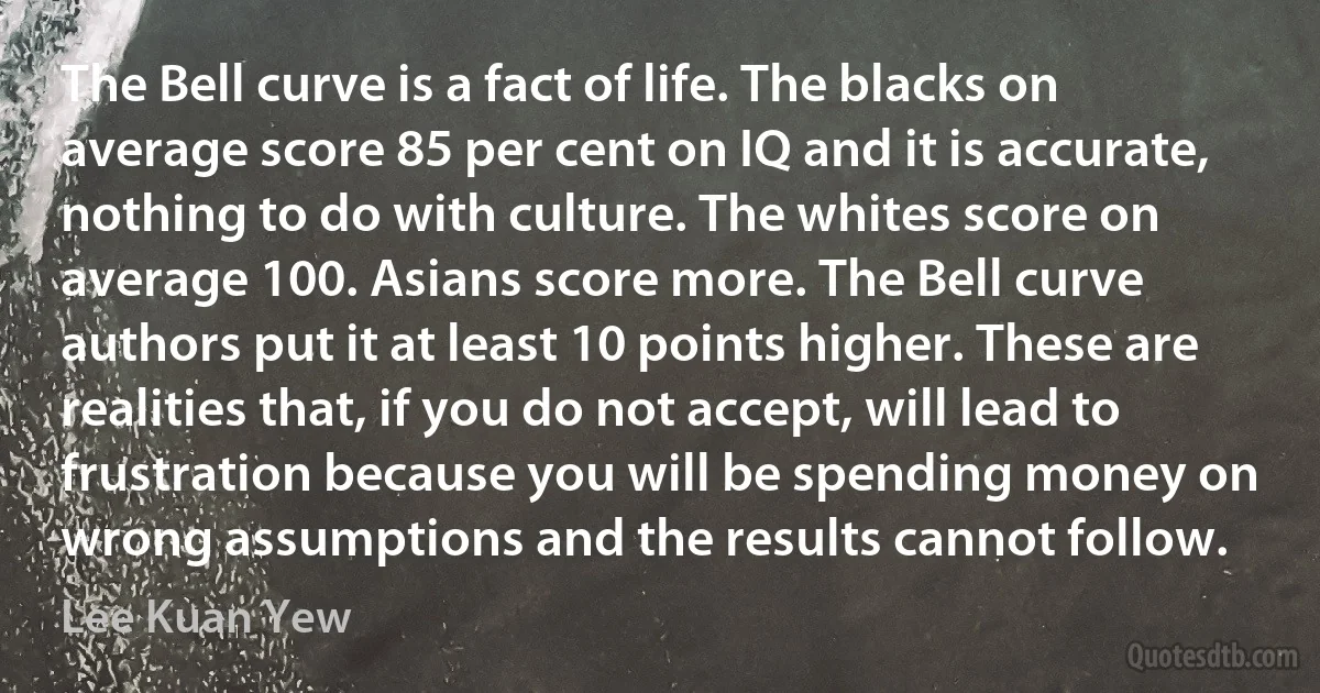 The Bell curve is a fact of life. The blacks on average score 85 per cent on IQ and it is accurate, nothing to do with culture. The whites score on average 100. Asians score more. The Bell curve authors put it at least 10 points higher. These are realities that, if you do not accept, will lead to frustration because you will be spending money on wrong assumptions and the results cannot follow. (Lee Kuan Yew)