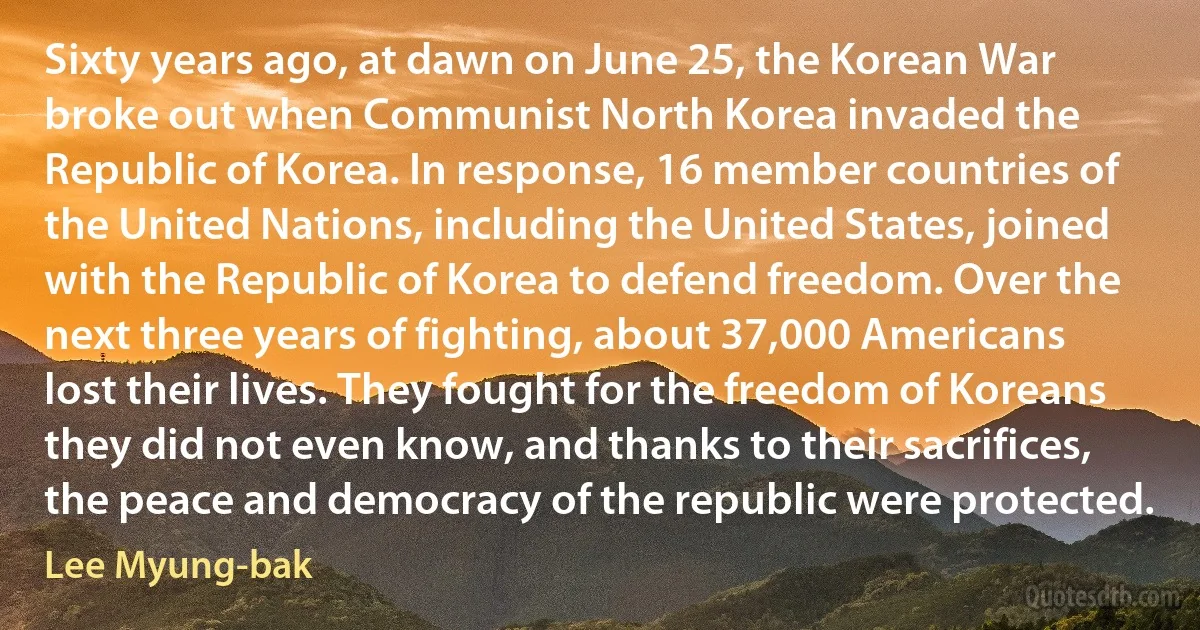 Sixty years ago, at dawn on June 25, the Korean War broke out when Communist North Korea invaded the Republic of Korea. In response, 16 member countries of the United Nations, including the United States, joined with the Republic of Korea to defend freedom. Over the next three years of fighting, about 37,000 Americans lost their lives. They fought for the freedom of Koreans they did not even know, and thanks to their sacrifices, the peace and democracy of the republic were protected. (Lee Myung-bak)