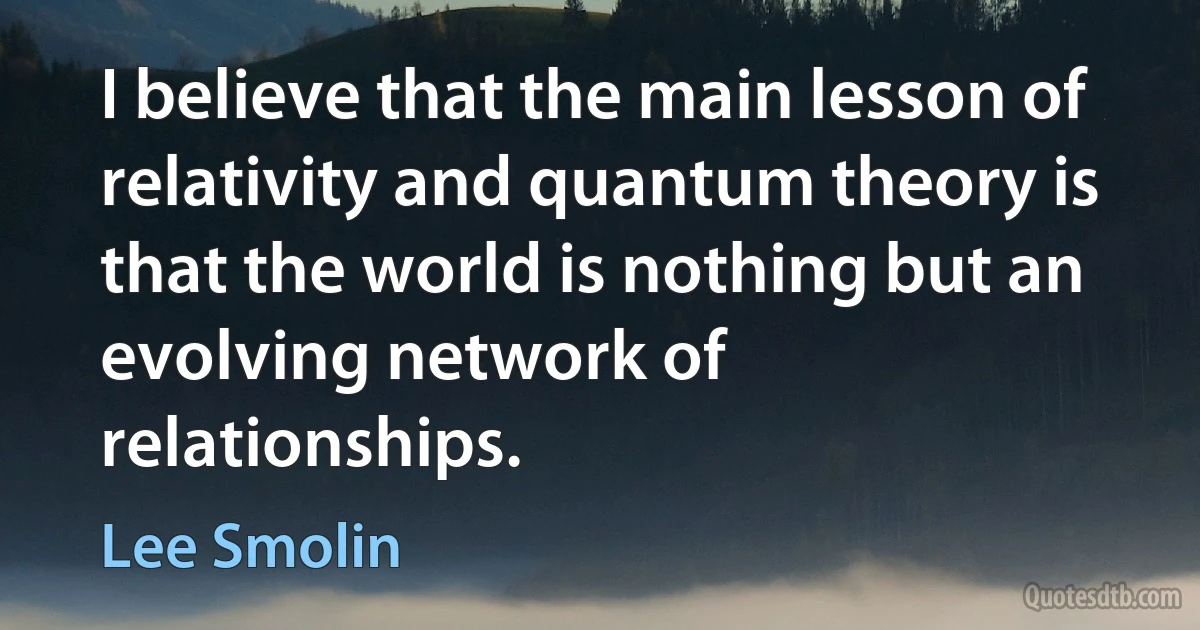 I believe that the main lesson of relativity and quantum theory is that the world is nothing but an evolving network of relationships. (Lee Smolin)