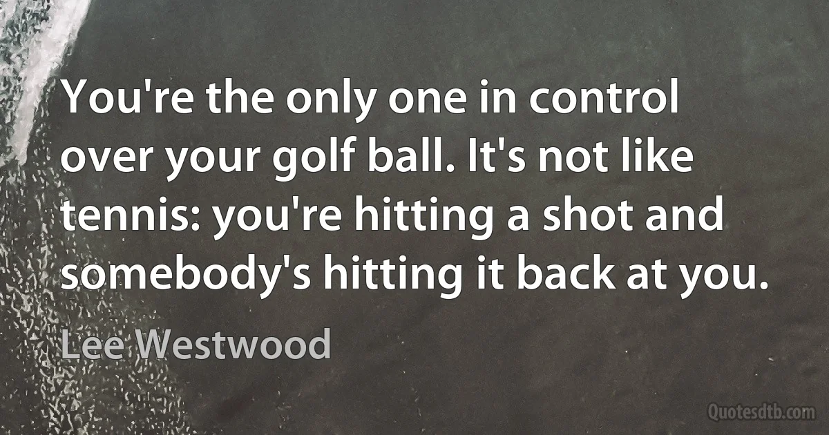 You're the only one in control over your golf ball. It's not like tennis: you're hitting a shot and somebody's hitting it back at you. (Lee Westwood)