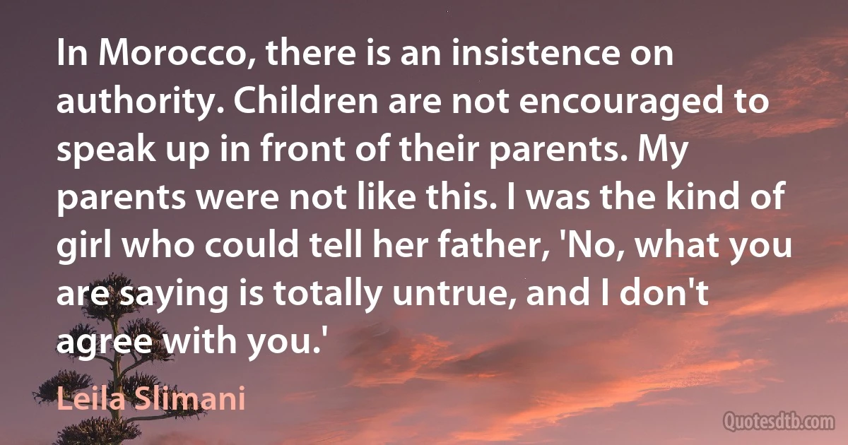 In Morocco, there is an insistence on authority. Children are not encouraged to speak up in front of their parents. My parents were not like this. I was the kind of girl who could tell her father, 'No, what you are saying is totally untrue, and I don't agree with you.' (Leila Slimani)