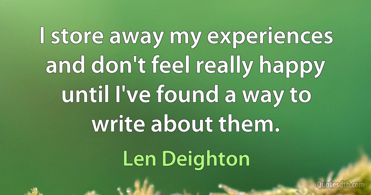 I store away my experiences and don't feel really happy until I've found a way to write about them. (Len Deighton)