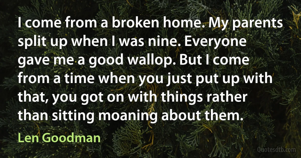 I come from a broken home. My parents split up when I was nine. Everyone gave me a good wallop. But I come from a time when you just put up with that, you got on with things rather than sitting moaning about them. (Len Goodman)