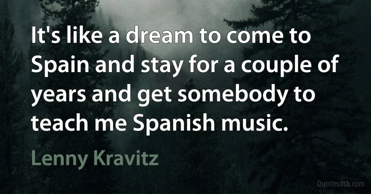 It's like a dream to come to Spain and stay for a couple of years and get somebody to teach me Spanish music. (Lenny Kravitz)