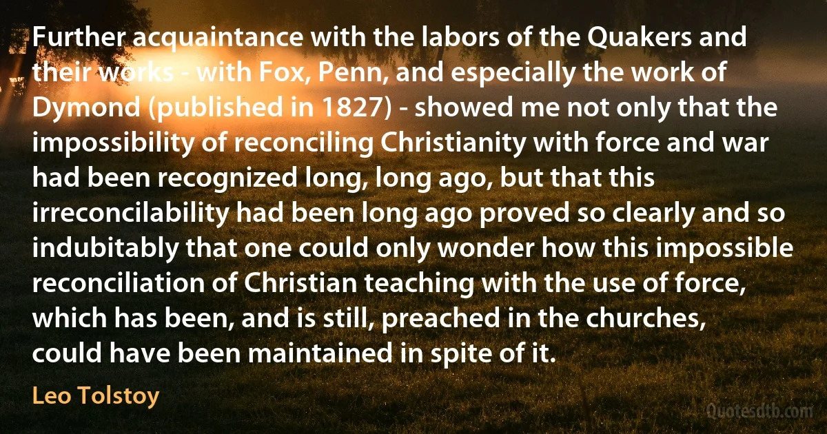 Further acquaintance with the labors of the Quakers and their works - with Fox, Penn, and especially the work of Dymond (published in 1827) - showed me not only that the impossibility of reconciling Christianity with force and war had been recognized long, long ago, but that this irreconcilability had been long ago proved so clearly and so indubitably that one could only wonder how this impossible reconciliation of Christian teaching with the use of force, which has been, and is still, preached in the churches, could have been maintained in spite of it. (Leo Tolstoy)