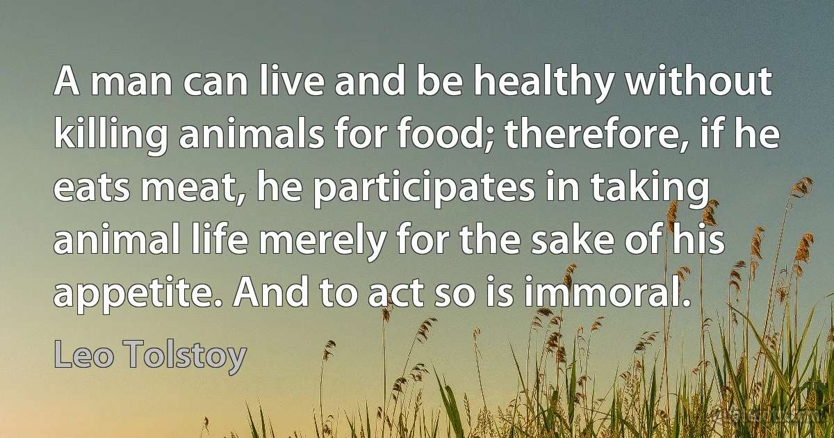 A man can live and be healthy without killing animals for food; therefore, if he eats meat, he participates in taking animal life merely for the sake of his appetite. And to act so is immoral. (Leo Tolstoy)