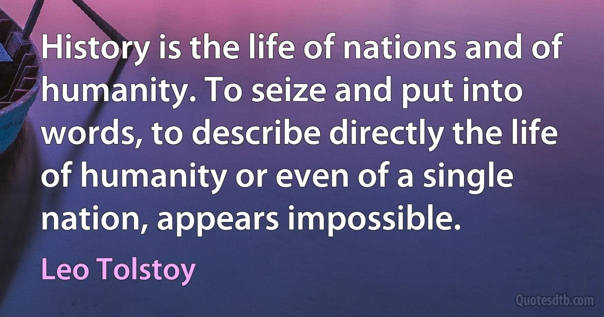 History is the life of nations and of humanity. To seize and put into words, to describe directly the life of humanity or even of a single nation, appears impossible. (Leo Tolstoy)