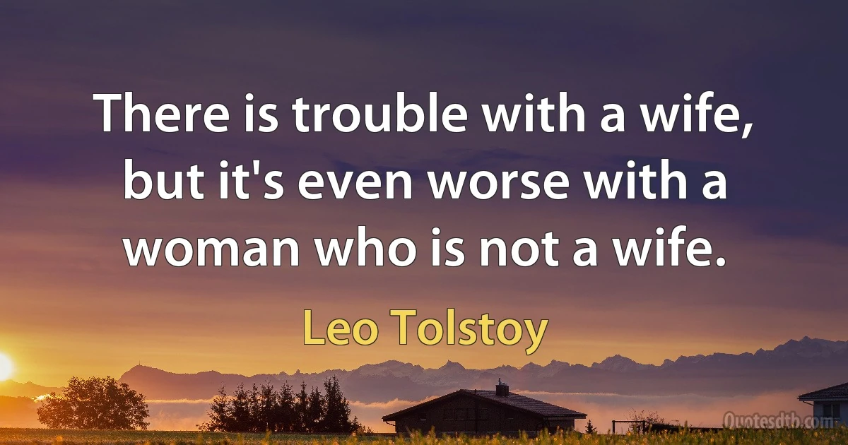 There is trouble with a wife, but it's even worse with a woman who is not a wife. (Leo Tolstoy)