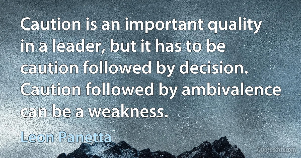 Caution is an important quality in a leader, but it has to be caution followed by decision. Caution followed by ambivalence can be a weakness. (Leon Panetta)