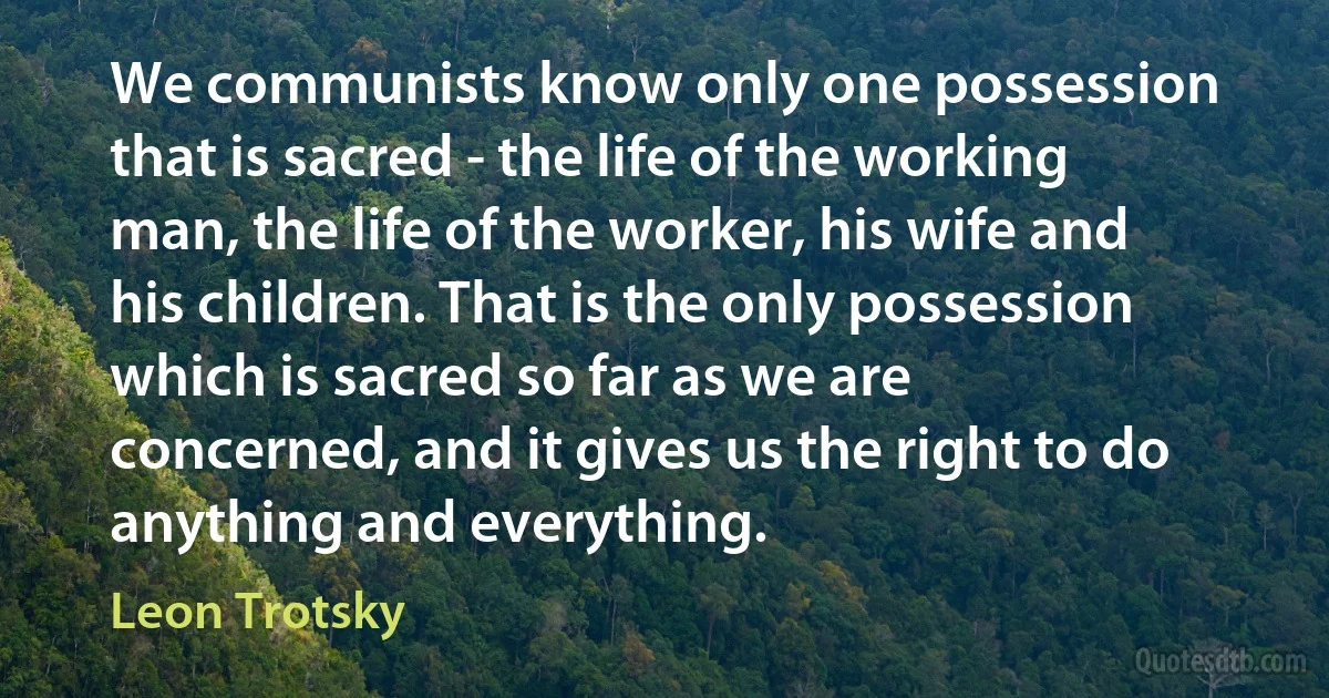 We communists know only one possession that is sacred - the life of the working man, the life of the worker, his wife and his children. That is the only possession which is sacred so far as we are concerned, and it gives us the right to do anything and everything. (Leon Trotsky)