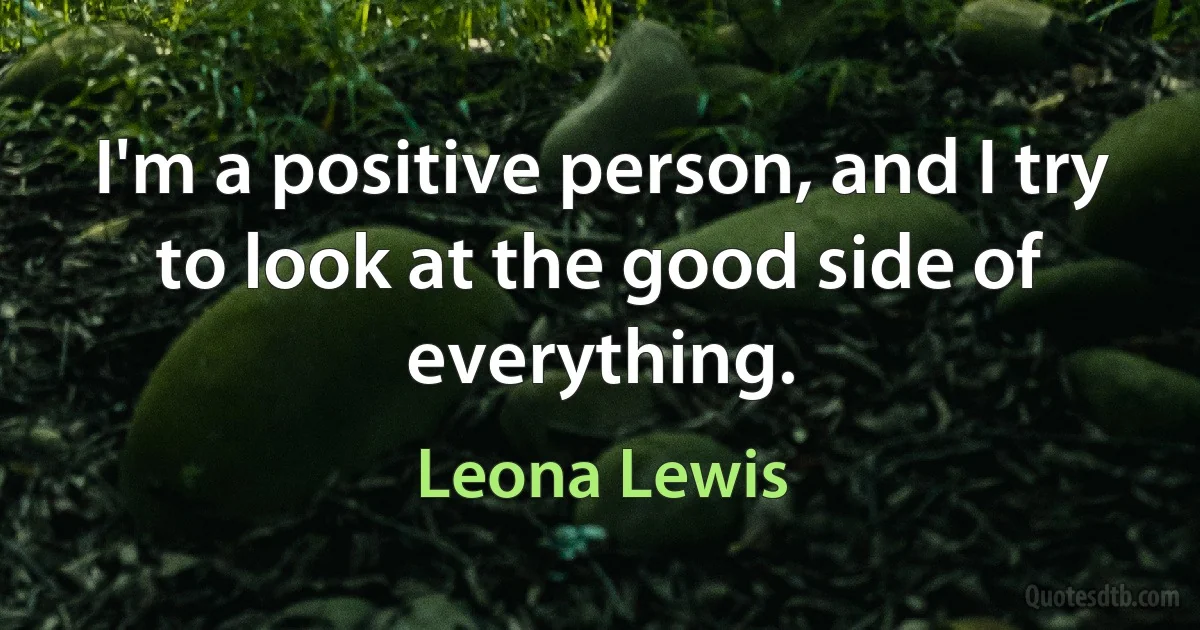 I'm a positive person, and I try to look at the good side of everything. (Leona Lewis)