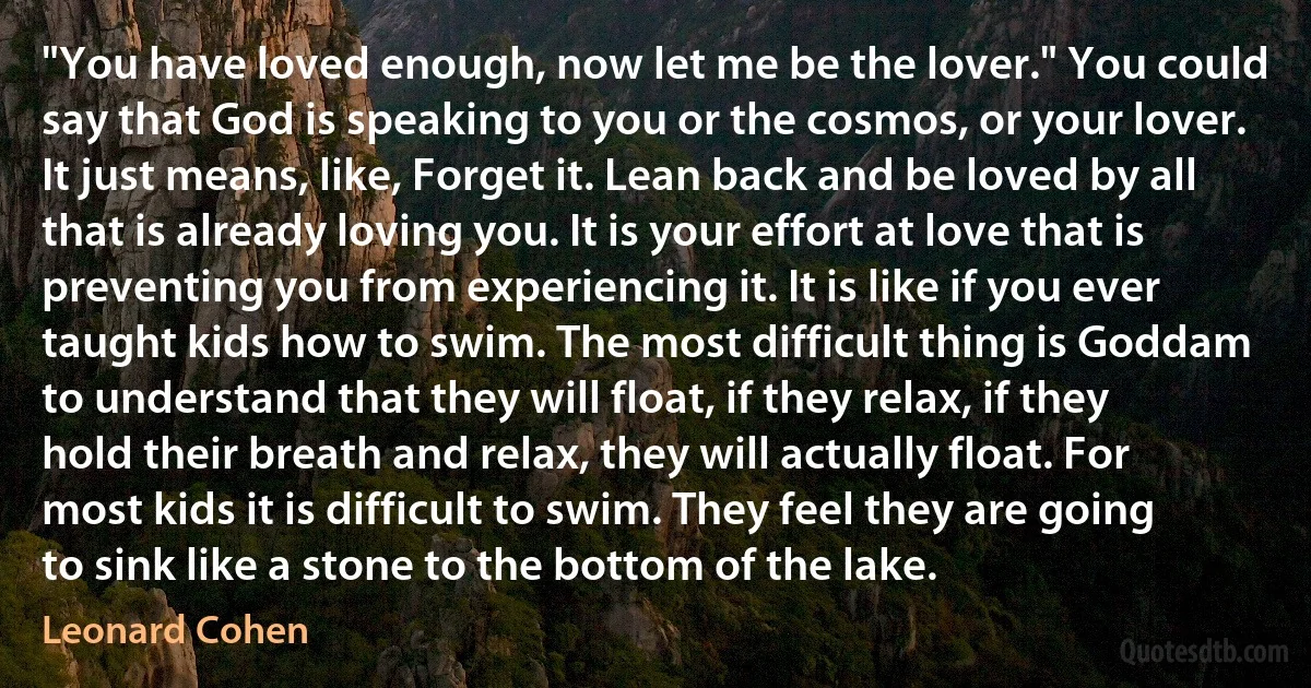 "You have loved enough, now let me be the lover." You could say that God is speaking to you or the cosmos, or your lover. It just means, like, Forget it. Lean back and be loved by all that is already loving you. It is your effort at love that is preventing you from experiencing it. It is like if you ever taught kids how to swim. The most difficult thing is Goddam to understand that they will float, if they relax, if they hold their breath and relax, they will actually float. For most kids it is difficult to swim. They feel they are going to sink like a stone to the bottom of the lake. (Leonard Cohen)