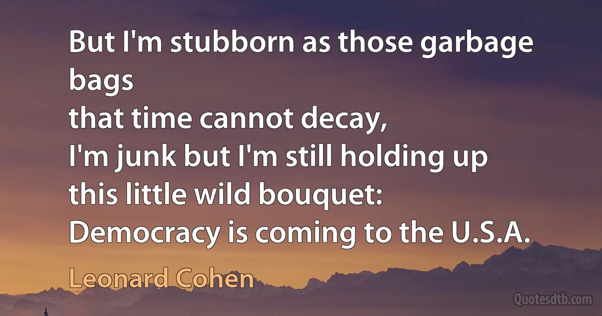 But I'm stubborn as those garbage bags
that time cannot decay,
I'm junk but I'm still holding up
this little wild bouquet:
Democracy is coming to the U.S.A. (Leonard Cohen)