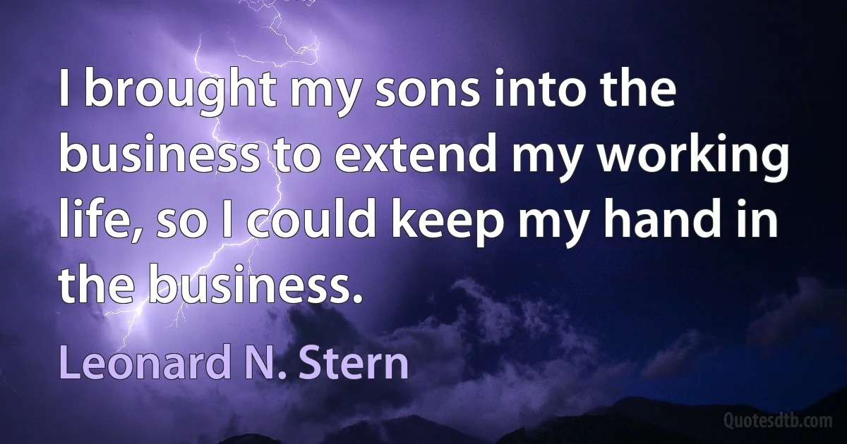 I brought my sons into the business to extend my working life, so I could keep my hand in the business. (Leonard N. Stern)