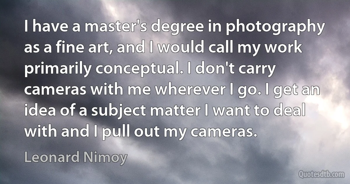 I have a master's degree in photography as a fine art, and I would call my work primarily conceptual. I don't carry cameras with me wherever I go. I get an idea of a subject matter I want to deal with and I pull out my cameras. (Leonard Nimoy)