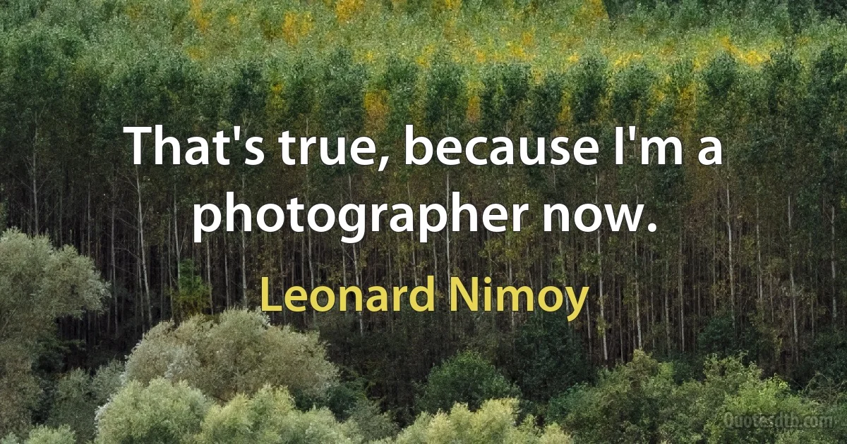 That's true, because I'm a photographer now. (Leonard Nimoy)