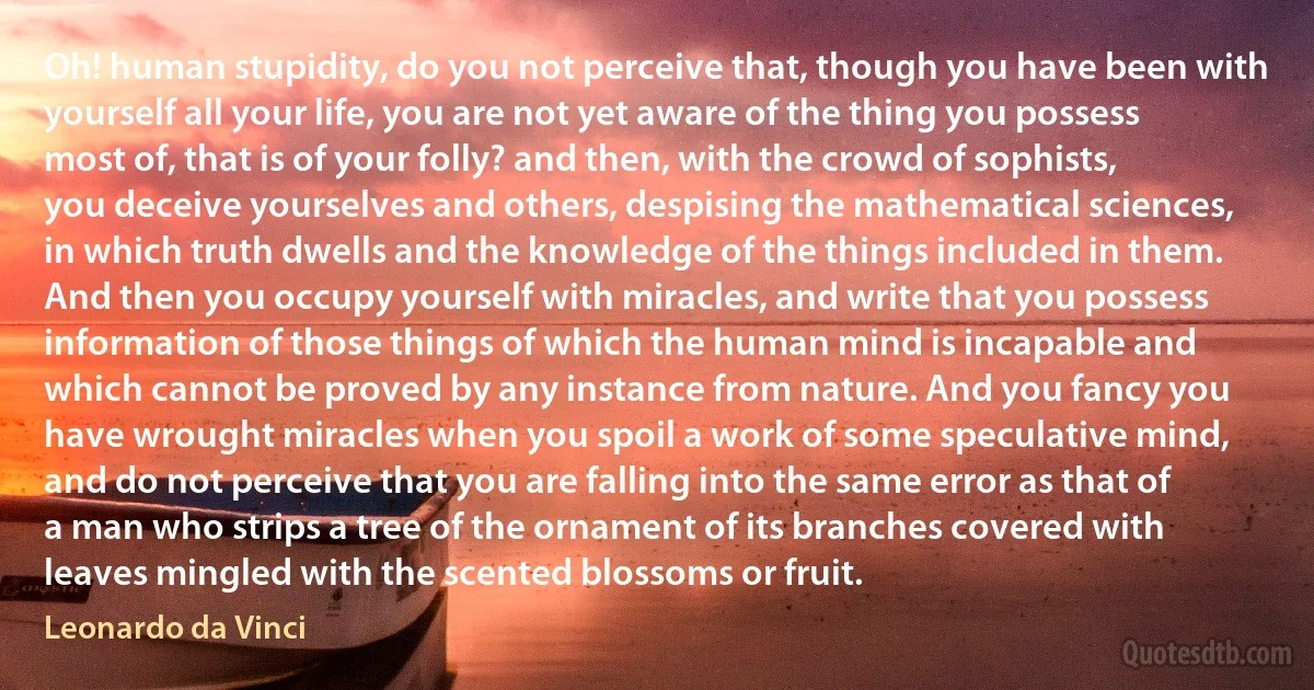 Oh! human stupidity, do you not perceive that, though you have been with yourself all your life, you are not yet aware of the thing you possess most of, that is of your folly? and then, with the crowd of sophists, you deceive yourselves and others, despising the mathematical sciences, in which truth dwells and the knowledge of the things included in them. And then you occupy yourself with miracles, and write that you possess information of those things of which the human mind is incapable and which cannot be proved by any instance from nature. And you fancy you have wrought miracles when you spoil a work of some speculative mind, and do not perceive that you are falling into the same error as that of a man who strips a tree of the ornament of its branches covered with leaves mingled with the scented blossoms or fruit. (Leonardo da Vinci)