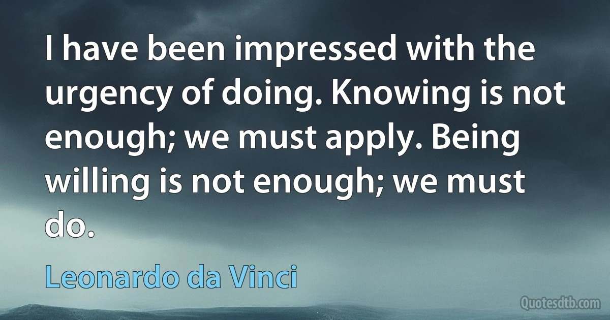 I have been impressed with the urgency of doing. Knowing is not enough; we must apply. Being willing is not enough; we must do. (Leonardo da Vinci)