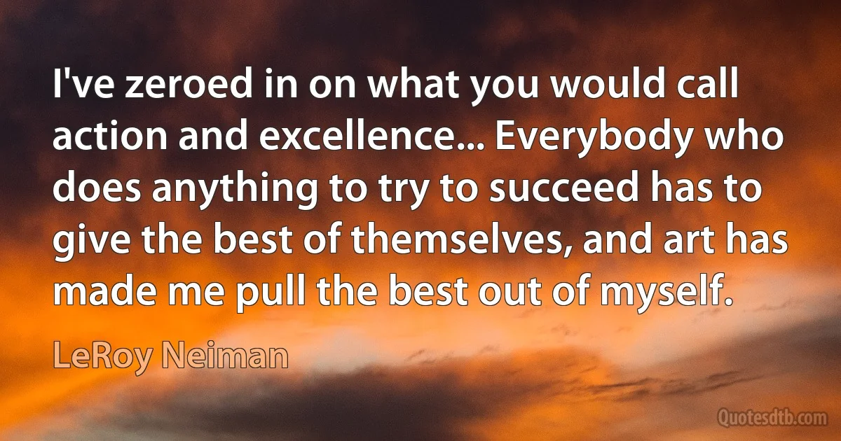 I've zeroed in on what you would call action and excellence... Everybody who does anything to try to succeed has to give the best of themselves, and art has made me pull the best out of myself. (LeRoy Neiman)