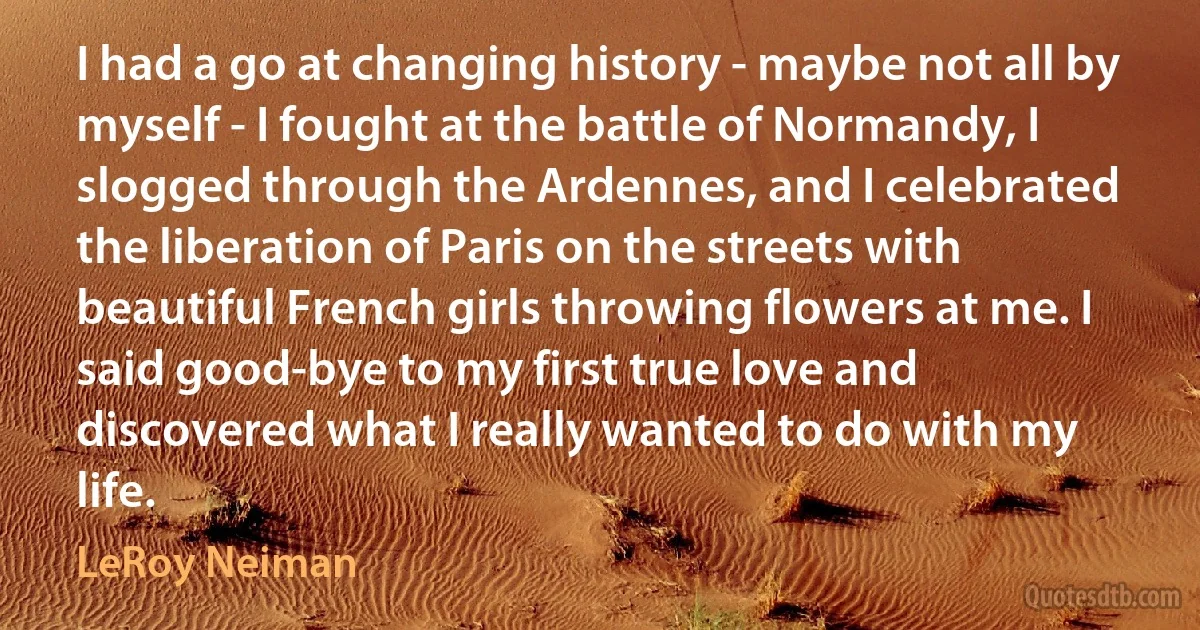 I had a go at changing history - maybe not all by myself - I fought at the battle of Normandy, I slogged through the Ardennes, and I celebrated the liberation of Paris on the streets with beautiful French girls throwing flowers at me. I said good-bye to my first true love and discovered what I really wanted to do with my life. (LeRoy Neiman)