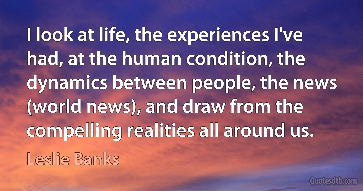 I look at life, the experiences I've had, at the human condition, the dynamics between people, the news (world news), and draw from the compelling realities all around us. (Leslie Banks)