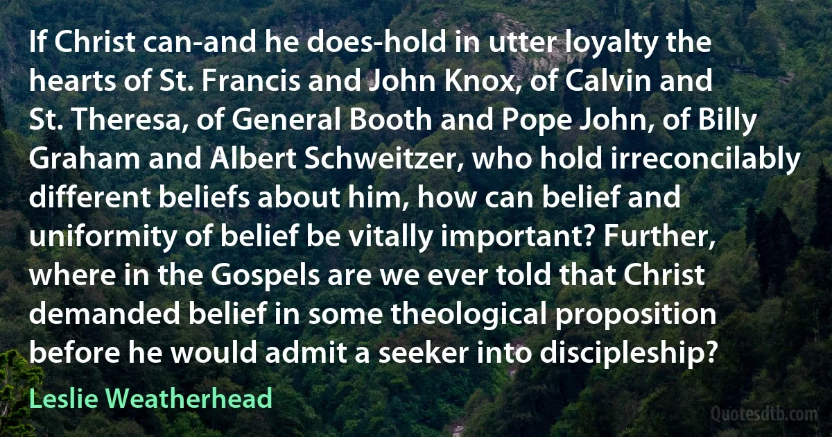 If Christ can-and he does-hold in utter loyalty the hearts of St. Francis and John Knox, of Calvin and St. Theresa, of General Booth and Pope John, of Billy Graham and Albert Schweitzer, who hold irreconcilably different beliefs about him, how can belief and uniformity of belief be vitally important? Further, where in the Gospels are we ever told that Christ demanded belief in some theological proposition before he would admit a seeker into discipleship? (Leslie Weatherhead)