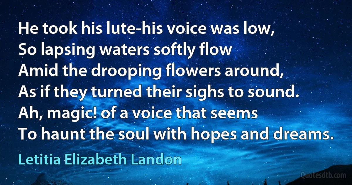 He took his lute-his voice was low,
So lapsing waters softly flow
Amid the drooping flowers around,
As if they turned their sighs to sound.
Ah, magic! of a voice that seems
To haunt the soul with hopes and dreams. (Letitia Elizabeth Landon)