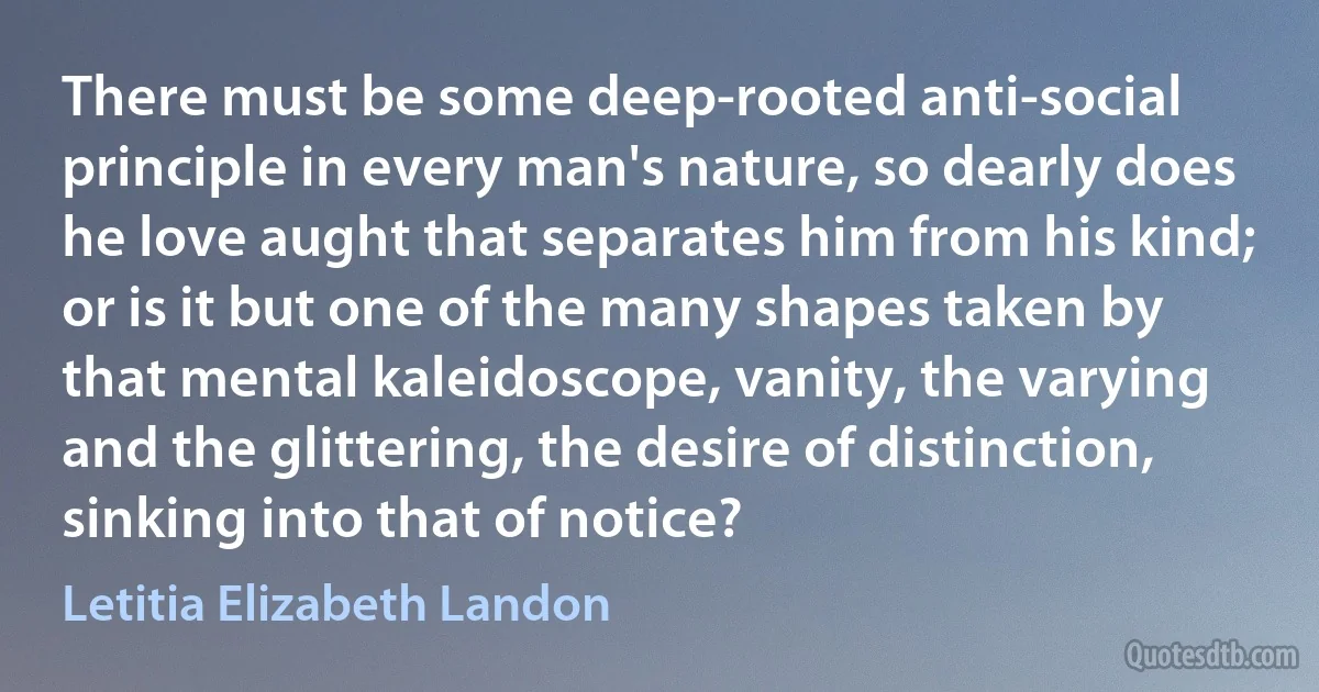 There must be some deep-rooted anti-social principle in every man's nature, so dearly does he love aught that separates him from his kind; or is it but one of the many shapes taken by that mental kaleidoscope, vanity, the varying and the glittering, the desire of distinction, sinking into that of notice? (Letitia Elizabeth Landon)