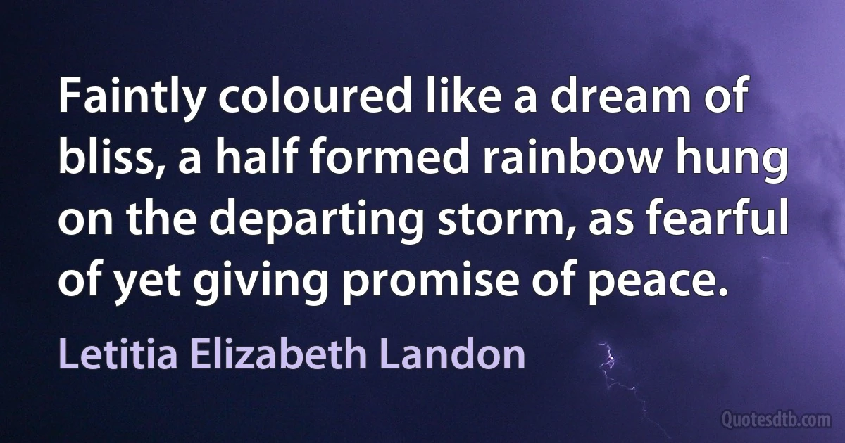 Faintly coloured like a dream of bliss, a half formed rainbow hung on the departing storm, as fearful of yet giving promise of peace. (Letitia Elizabeth Landon)