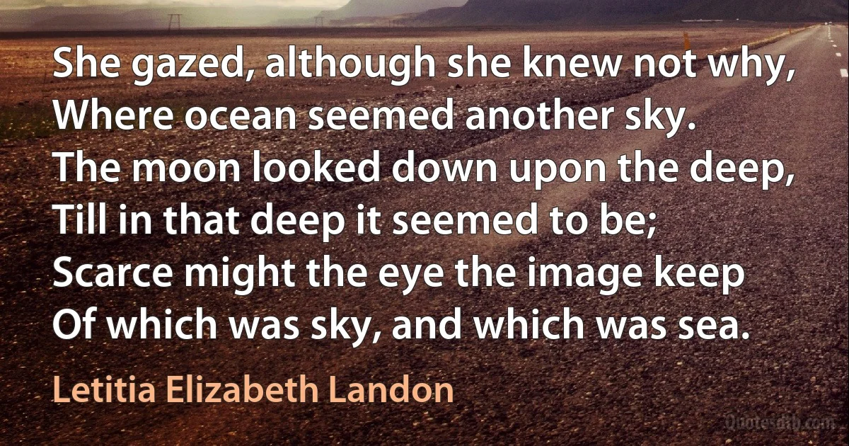 She gazed, although she knew not why,
Where ocean seemed another sky.
The moon looked down upon the deep,
Till in that deep it seemed to be;
Scarce might the eye the image keep
Of which was sky, and which was sea. (Letitia Elizabeth Landon)