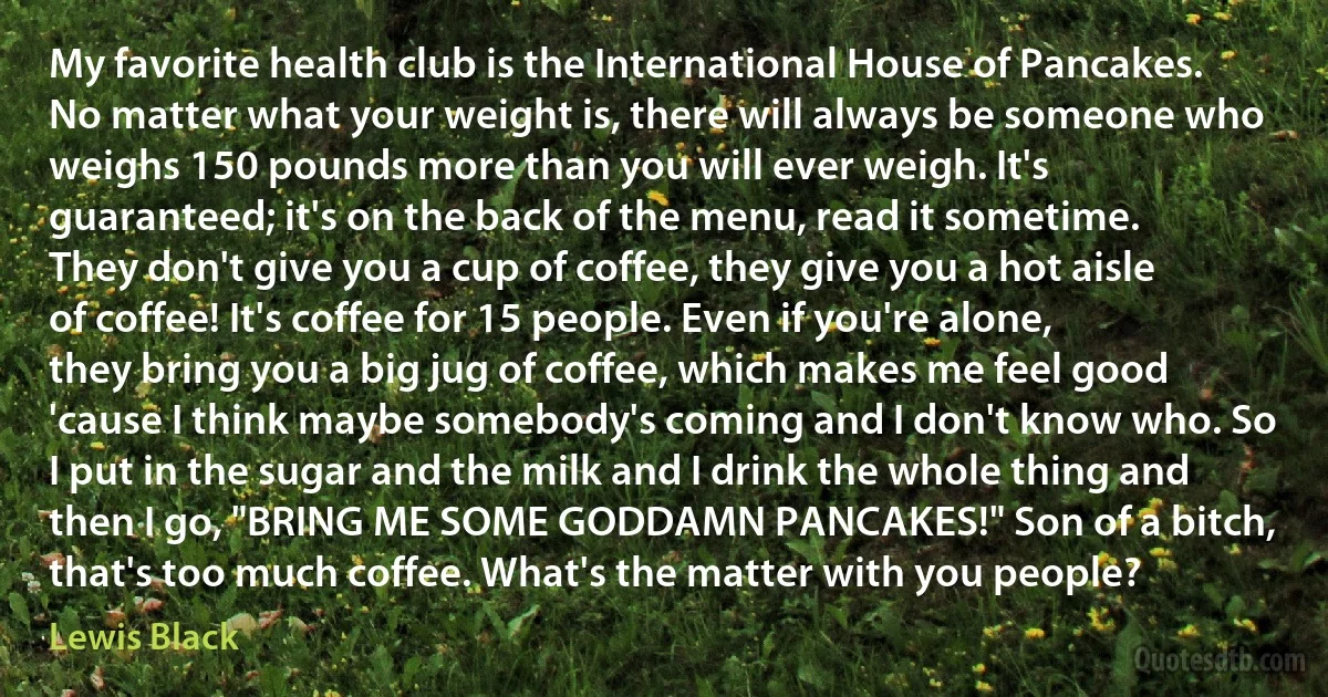 My favorite health club is the International House of Pancakes. No matter what your weight is, there will always be someone who weighs 150 pounds more than you will ever weigh. It's guaranteed; it's on the back of the menu, read it sometime. They don't give you a cup of coffee, they give you a hot aisle of coffee! It's coffee for 15 people. Even if you're alone, they bring you a big jug of coffee, which makes me feel good 'cause I think maybe somebody's coming and I don't know who. So I put in the sugar and the milk and I drink the whole thing and then I go, "BRING ME SOME GODDAMN PANCAKES!" Son of a bitch, that's too much coffee. What's the matter with you people? (Lewis Black)