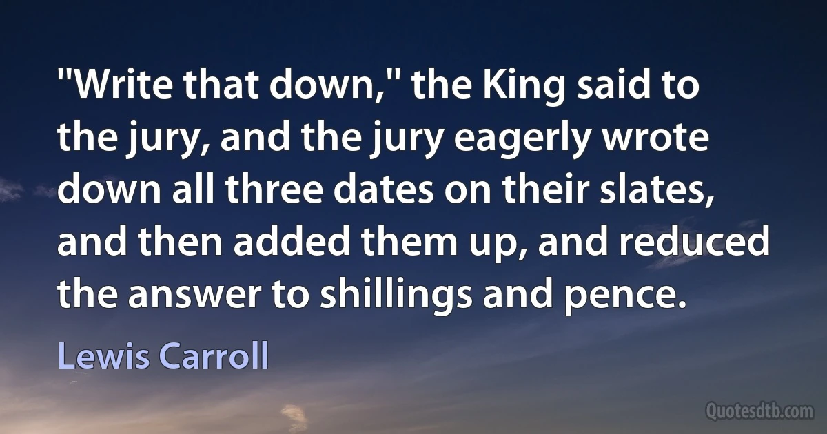 ''Write that down,'' the King said to the jury, and the jury eagerly wrote down all three dates on their slates, and then added them up, and reduced the answer to shillings and pence. (Lewis Carroll)