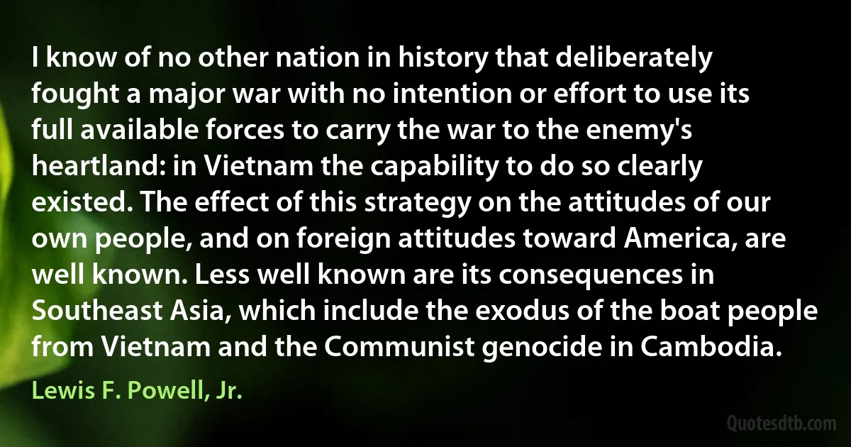 I know of no other nation in history that deliberately fought a major war with no intention or effort to use its full available forces to carry the war to the enemy's heartland: in Vietnam the capability to do so clearly existed. The effect of this strategy on the attitudes of our own people, and on foreign attitudes toward America, are well known. Less well known are its consequences in Southeast Asia, which include the exodus of the boat people from Vietnam and the Communist genocide in Cambodia. (Lewis F. Powell, Jr.)