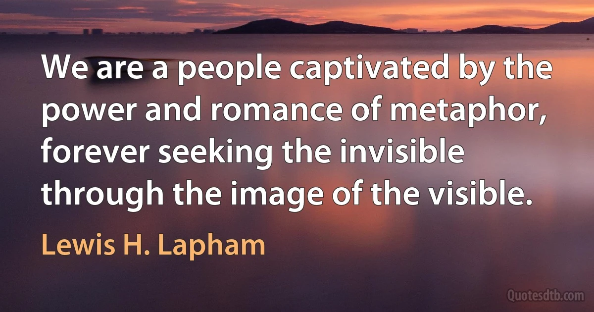 We are a people captivated by the power and romance of metaphor, forever seeking the invisible through the image of the visible. (Lewis H. Lapham)