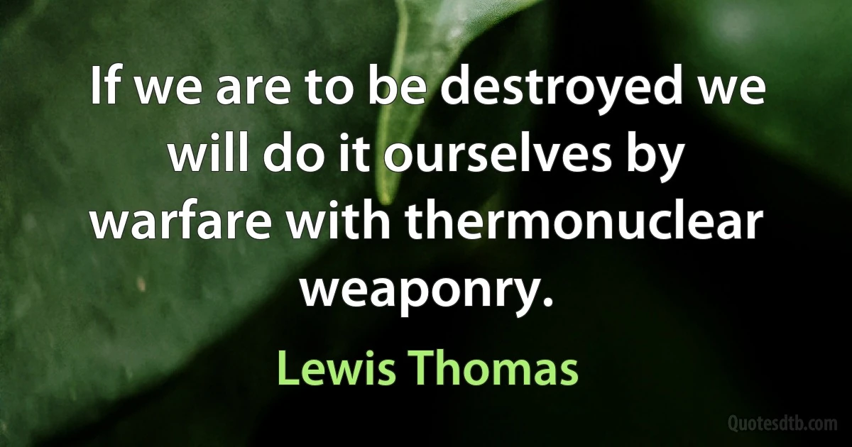 If we are to be destroyed we will do it ourselves by warfare with thermonuclear weaponry. (Lewis Thomas)