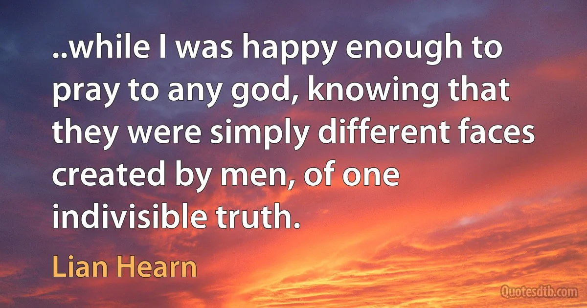 ..while I was happy enough to pray to any god, knowing that they were simply different faces created by men, of one indivisible truth. (Lian Hearn)