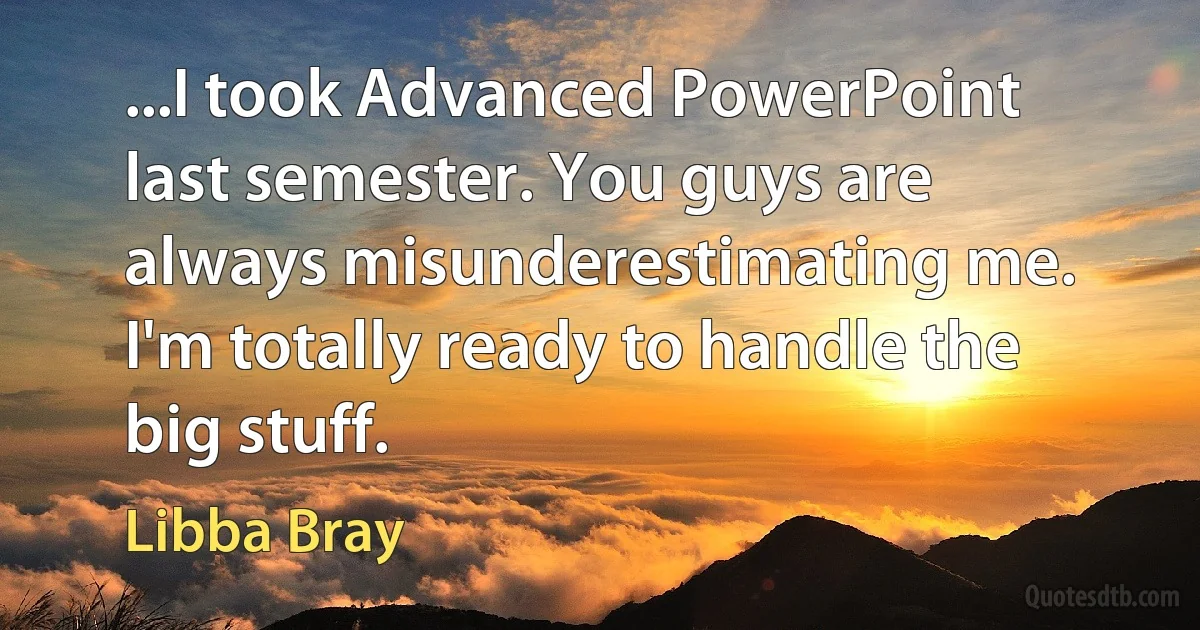 ...I took Advanced PowerPoint last semester. You guys are always misunderestimating me. I'm totally ready to handle the big stuff. (Libba Bray)