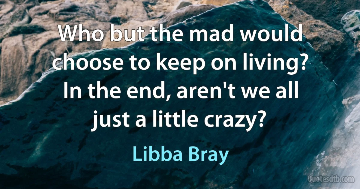 Who but the mad would choose to keep on living? In the end, aren't we all just a little crazy? (Libba Bray)