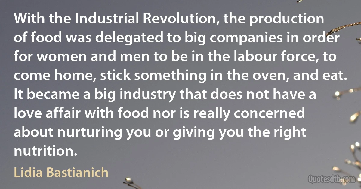 With the Industrial Revolution, the production of food was delegated to big companies in order for women and men to be in the labour force, to come home, stick something in the oven, and eat. It became a big industry that does not have a love affair with food nor is really concerned about nurturing you or giving you the right nutrition. (Lidia Bastianich)