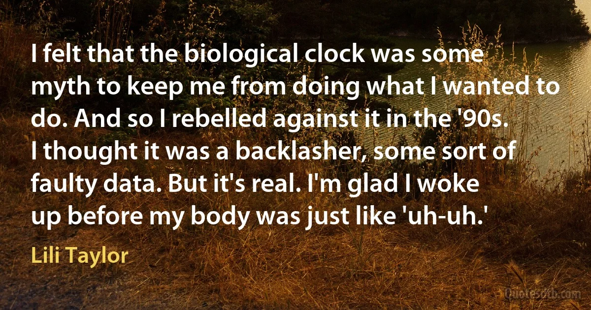 I felt that the biological clock was some myth to keep me from doing what I wanted to do. And so I rebelled against it in the '90s. I thought it was a backlasher, some sort of faulty data. But it's real. I'm glad I woke up before my body was just like 'uh-uh.' (Lili Taylor)