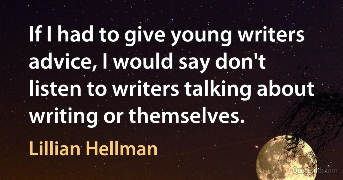 If I had to give young writers advice, I would say don't listen to writers talking about writing or themselves. (Lillian Hellman)