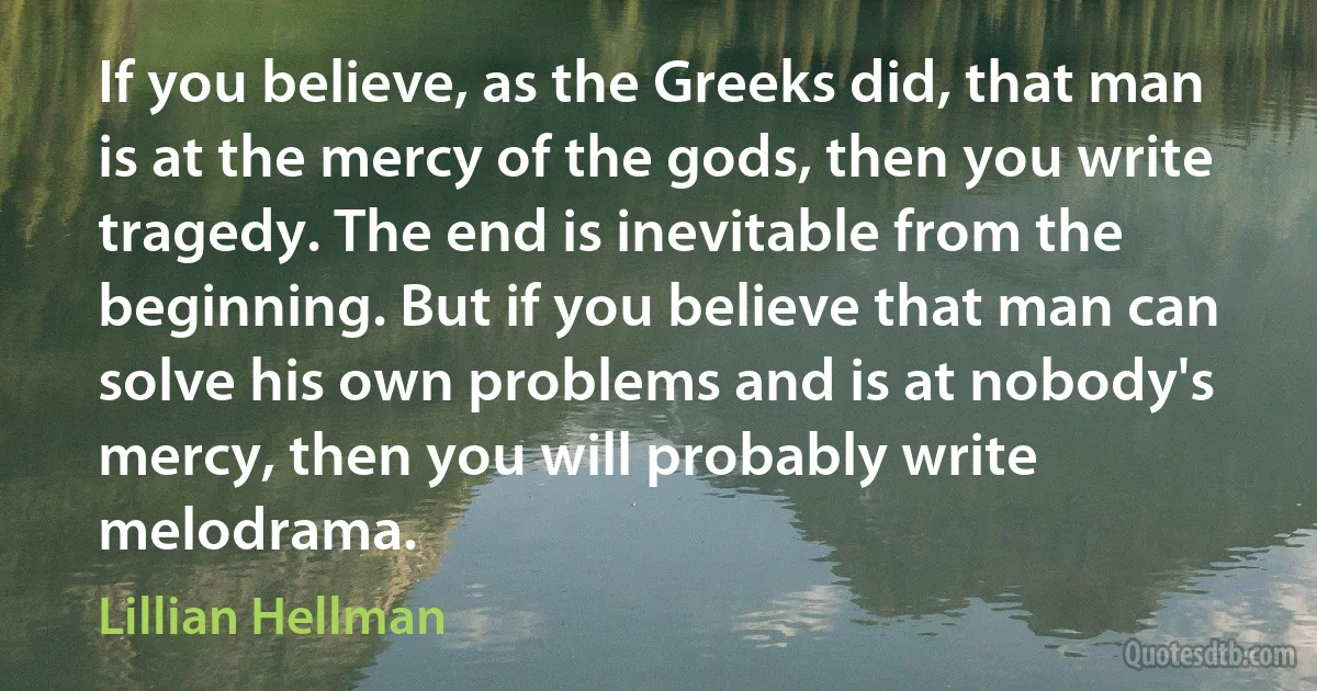 If you believe, as the Greeks did, that man is at the mercy of the gods, then you write tragedy. The end is inevitable from the beginning. But if you believe that man can solve his own problems and is at nobody's mercy, then you will probably write melodrama. (Lillian Hellman)