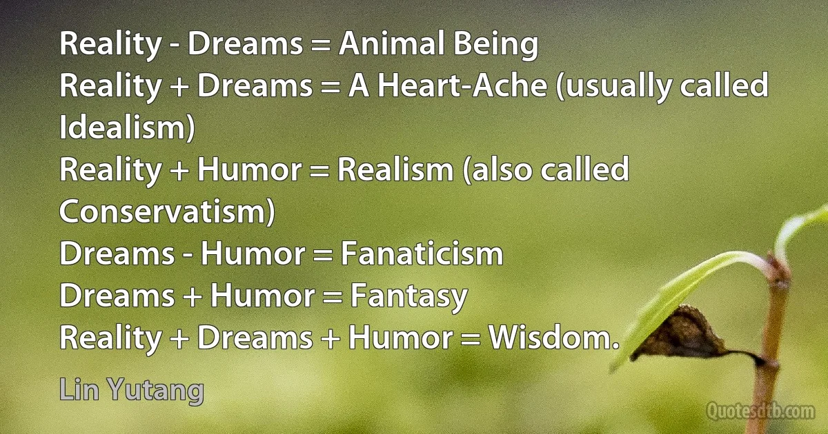 Reality - Dreams = Animal Being
Reality + Dreams = A Heart-Ache (usually called Idealism)
Reality + Humor = Realism (also called Conservatism)
Dreams - Humor = Fanaticism
Dreams + Humor = Fantasy
Reality + Dreams + Humor = Wisdom. (Lin Yutang)