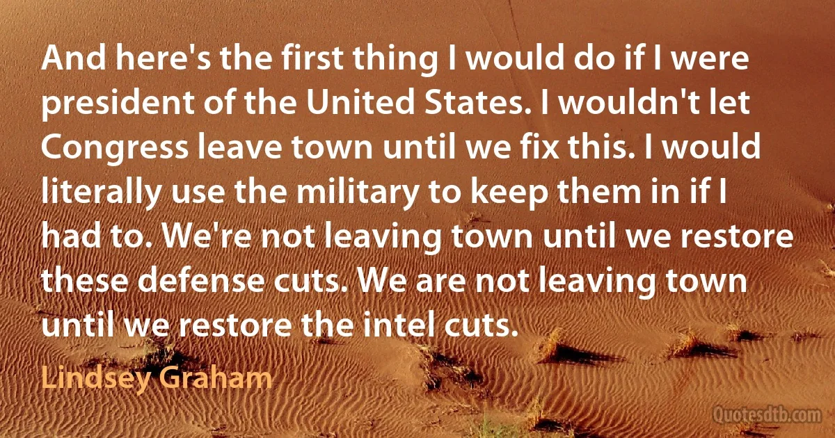 And here's the first thing I would do if I were president of the United States. I wouldn't let Congress leave town until we fix this. I would literally use the military to keep them in if I had to. We're not leaving town until we restore these defense cuts. We are not leaving town until we restore the intel cuts. (Lindsey Graham)