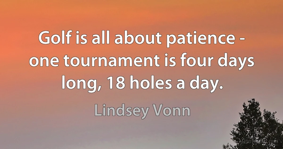 Golf is all about patience - one tournament is four days long, 18 holes a day. (Lindsey Vonn)