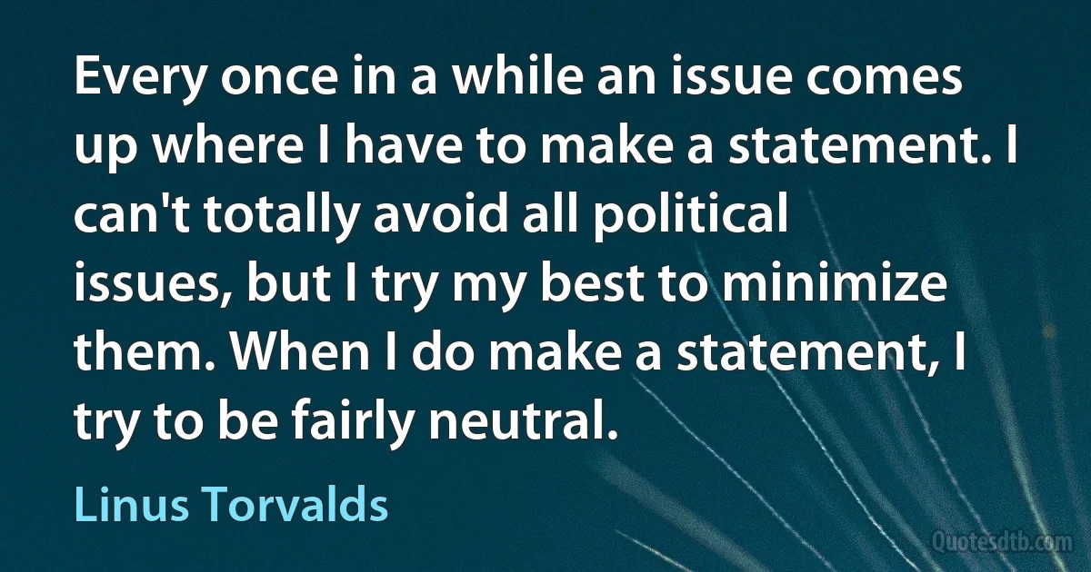 Every once in a while an issue comes up where I have to make a statement. I can't totally avoid all political issues, but I try my best to minimize them. When I do make a statement, I try to be fairly neutral. (Linus Torvalds)