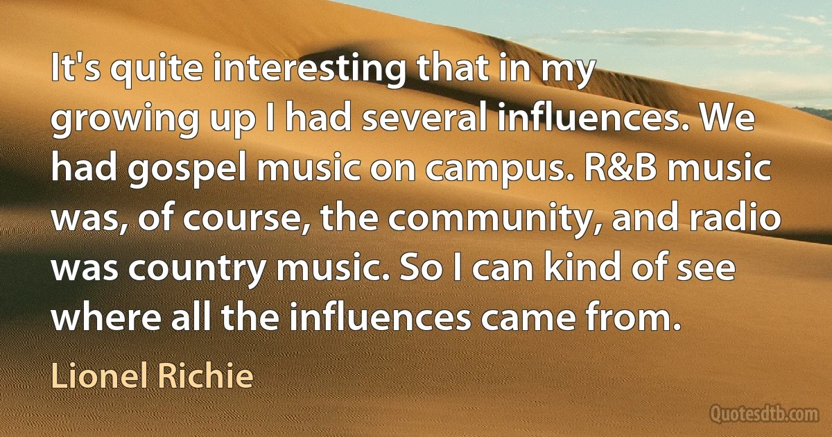 It's quite interesting that in my growing up I had several influences. We had gospel music on campus. R&B music was, of course, the community, and radio was country music. So I can kind of see where all the influences came from. (Lionel Richie)