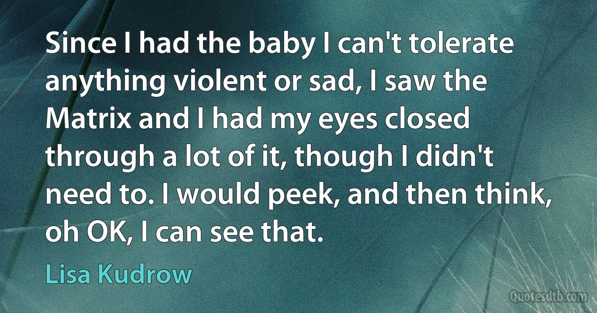 Since I had the baby I can't tolerate anything violent or sad, I saw the Matrix and I had my eyes closed through a lot of it, though I didn't need to. I would peek, and then think, oh OK, I can see that. (Lisa Kudrow)