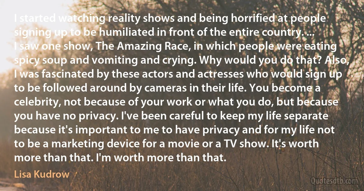 I started watching reality shows and being horrified at people signing up to be humiliated in front of the entire country. ... I saw one show, The Amazing Race, in which people were eating spicy soup and vomiting and crying. Why would you do that? Also, I was fascinated by these actors and actresses who would sign up to be followed around by cameras in their life. You become a celebrity, not because of your work or what you do, but because you have no privacy. I've been careful to keep my life separate because it's important to me to have privacy and for my life not to be a marketing device for a movie or a TV show. It's worth more than that. I'm worth more than that. (Lisa Kudrow)