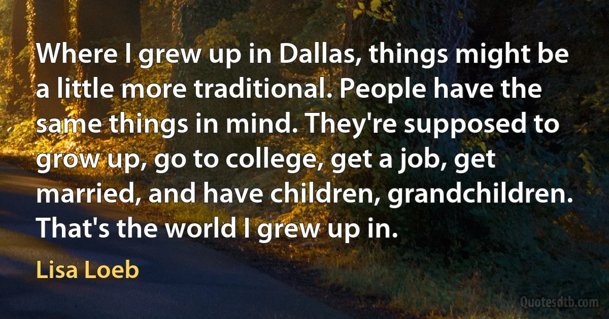 Where I grew up in Dallas, things might be a little more traditional. People have the same things in mind. They're supposed to grow up, go to college, get a job, get married, and have children, grandchildren. That's the world I grew up in. (Lisa Loeb)